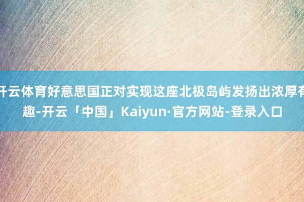 开云体育好意思国正对实现这座北极岛屿发扬出浓厚有趣-开云「中国」Kaiyun·官方网站-登录入口