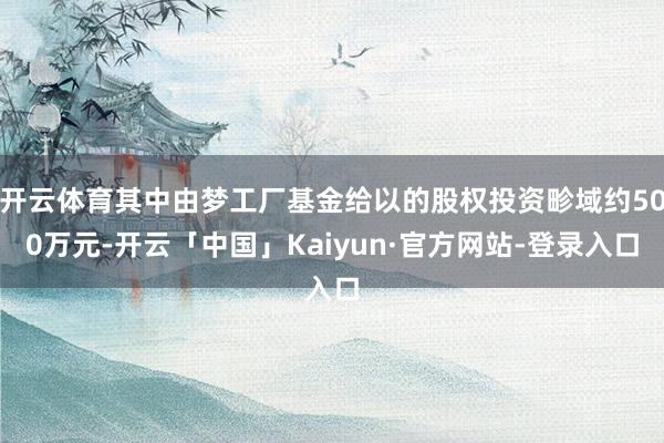 开云体育其中由梦工厂基金给以的股权投资畛域约500万元-开云「中国」Kaiyun·官方网站-登录入口
