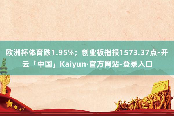 欧洲杯体育跌1.95%；创业板指报1573.37点-开云「中国」Kaiyun·官方网站-登录入口