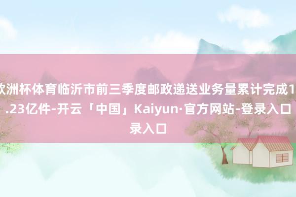 欧洲杯体育临沂市前三季度邮政递送业务量累计完成17.23亿件-开云「中国」Kaiyun·官方网站-登录入口