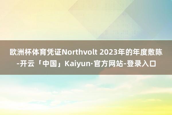 欧洲杯体育　　凭证Northvolt 2023年的年度敷陈-开云「中国」Kaiyun·官方网站-登录入口