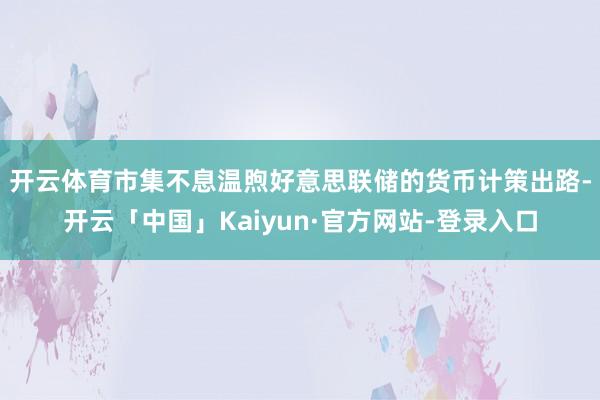 开云体育　　市集不息温煦好意思联储的货币计策出路-开云「中国」Kaiyun·官方网站-登录入口
