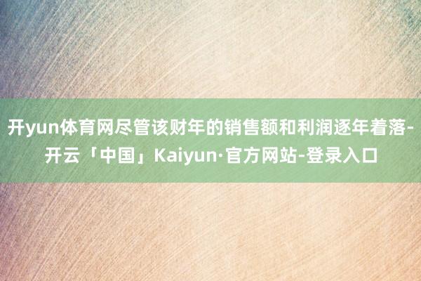 开yun体育网尽管该财年的销售额和利润逐年着落-开云「中国」Kaiyun·官方网站-登录入口