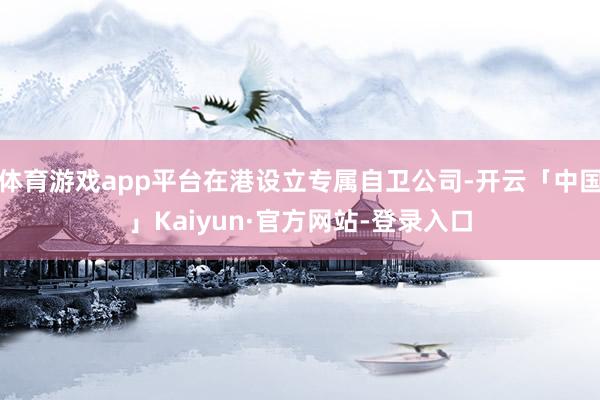 体育游戏app平台在港设立专属自卫公司-开云「中国」Kaiyun·官方网站-登录入口