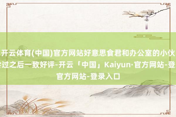 开云体育(中国)官方网站好意思食君和办公室的小伙伴们尝过之后一致好评-开云「中国」Kaiyun·官方网站-登录入口