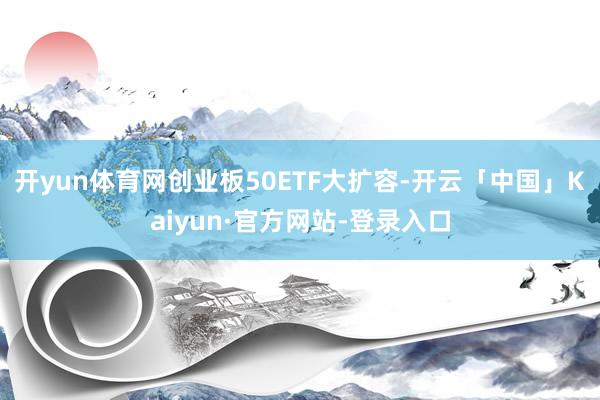 开yun体育网创业板50ETF大扩容-开云「中国」Kaiyun·官方网站-登录入口
