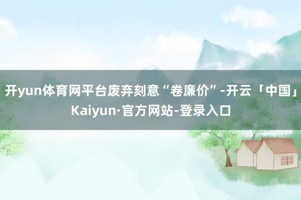 开yun体育网平台废弃刻意“卷廉价”-开云「中国」Kaiyun·官方网站-登录入口