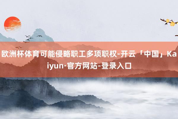 欧洲杯体育可能侵略职工多项职权-开云「中国」Kaiyun·官方网站-登录入口