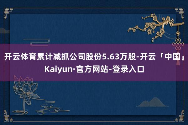 开云体育累计减抓公司股份5.63万股-开云「中国」Kaiyun·官方网站-登录入口