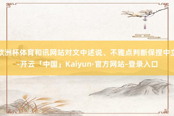 欧洲杯体育和讯网站对文中述说、不雅点判断保捏中立-开云「中国」Kaiyun·官方网站-登录入口