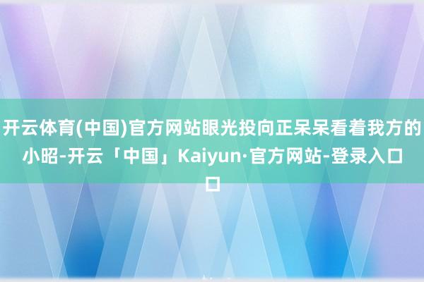 开云体育(中国)官方网站眼光投向正呆呆看着我方的小昭-开云「中国」Kaiyun·官方网站-登录入口