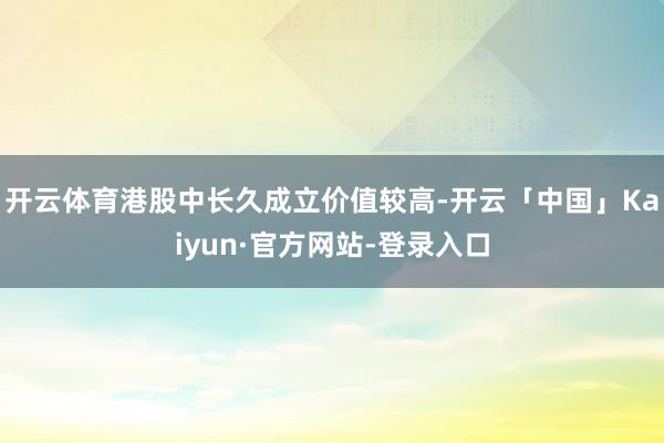 开云体育港股中长久成立价值较高-开云「中国」Kaiyun·官方网站-登录入口