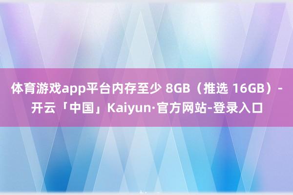体育游戏app平台内存至少 8GB（推选 16GB）-开云「中国」Kaiyun·官方网站-登录入口