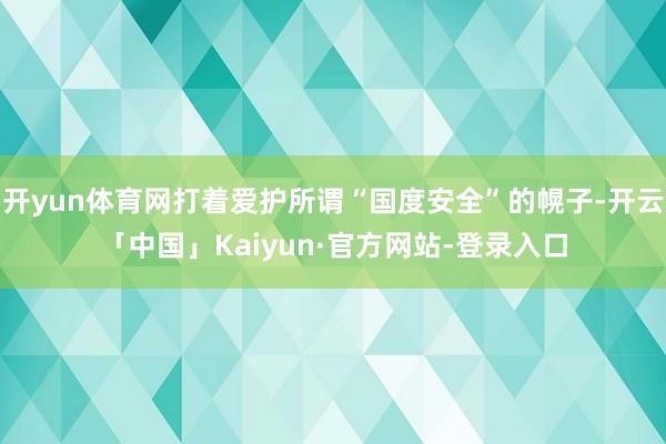 开yun体育网打着爱护所谓“国度安全”的幌子-开云「中国」Kaiyun·官方网站-登录入口