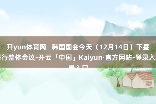 开yun体育网   韩国国会今天（12月14日）下昼举行整体会议-开云「中国」Kaiyun·官方网站-登录入口