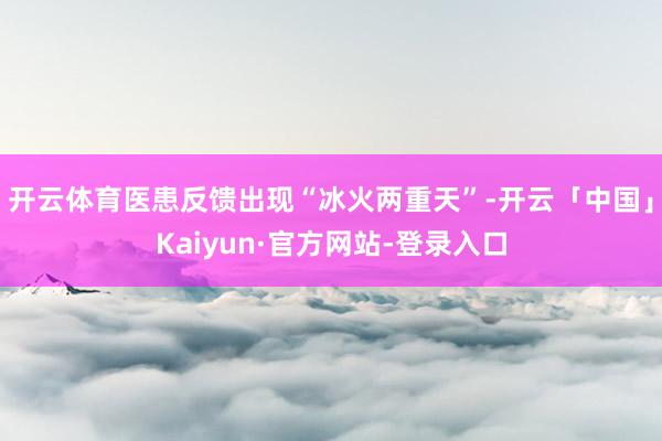开云体育医患反馈出现“冰火两重天”-开云「中国」Kaiyun·官方网站-登录入口
