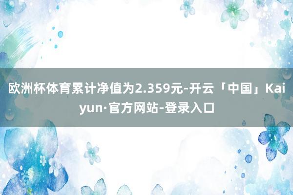 欧洲杯体育累计净值为2.359元-开云「中国」Kaiyun·官方网站-登录入口