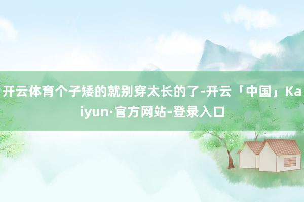 开云体育个子矮的就别穿太长的了-开云「中国」Kaiyun·官方网站-登录入口