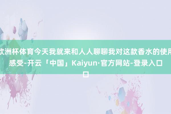 欧洲杯体育今天我就来和人人聊聊我对这款香水的使用感受-开云「中国」Kaiyun·官方网站-登录入口