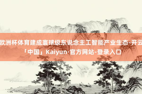 欧洲杯体育建成寰球级东说念主工智能产业生态-开云「中国」Kaiyun·官方网站-登录入口