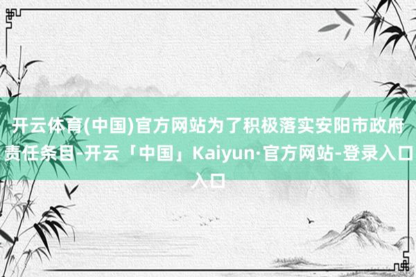 开云体育(中国)官方网站　　为了积极落实安阳市政府责任条目-开云「中国」Kaiyun·官方网站-登录入口