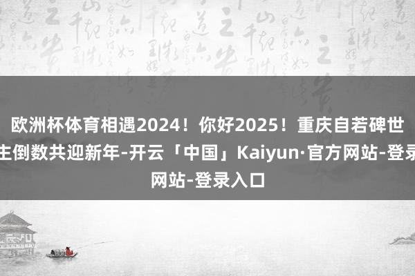 欧洲杯体育相遇2024！你好2025！重庆自若碑世东谈主倒数共迎新年-开云「中国」Kaiyun·官方网站-登录入口
