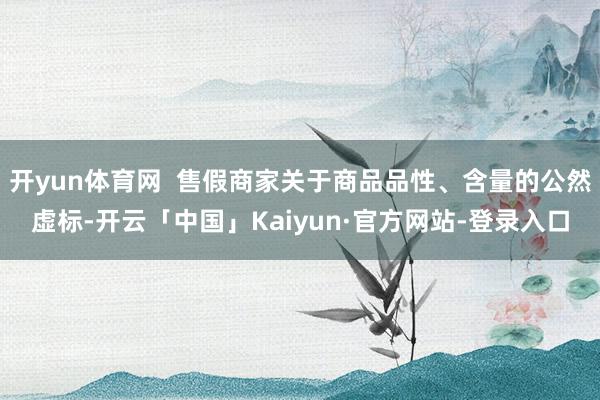 开yun体育网  售假商家关于商品品性、含量的公然虚标-开云「中国」Kaiyun·官方网站-登录入口