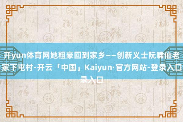 开yun体育网她粗豪回到家乡——创新义士阮啸仙老家下屯村-开云「中国」Kaiyun·官方网站-登录入口