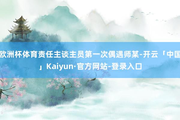 欧洲杯体育责任主谈主员第一次偶遇师某-开云「中国」Kaiyun·官方网站-登录入口