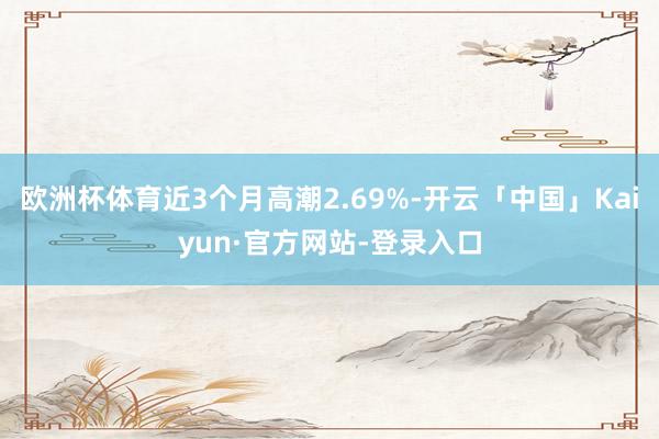 欧洲杯体育近3个月高潮2.69%-开云「中国」Kaiyun·官方网站-登录入口