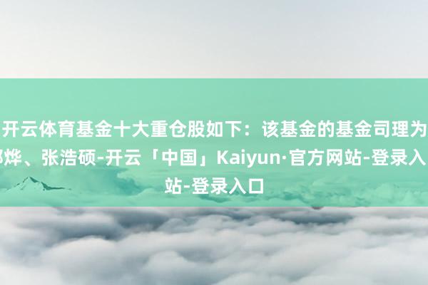 开云体育基金十大重仓股如下：该基金的基金司理为邢烨、张浩硕-开云「中国」Kaiyun·官方网站-登录入口