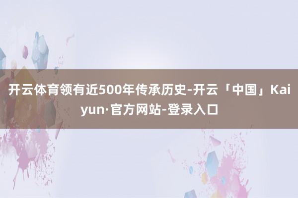 开云体育领有近500年传承历史-开云「中国」Kaiyun·官方网站-登录入口