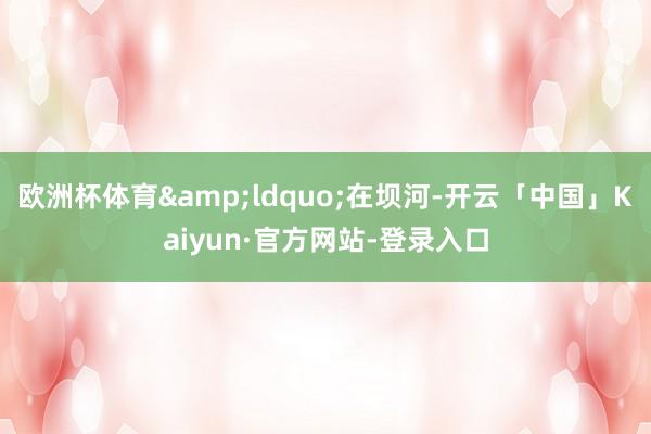 欧洲杯体育&ldquo;在坝河-开云「中国」Kaiyun·官方网站-登录入口