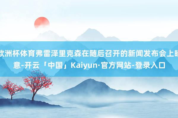 欧洲杯体育弗雷泽里克森在随后召开的新闻发布会上暗意-开云「中国」Kaiyun·官方网站-登录入口