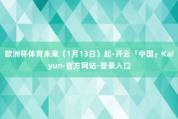 欧洲杯体育未来（1月13日）起-开云「中国」Kaiyun·官方网站-登录入口