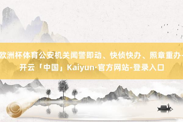 欧洲杯体育公安机关闻警即动、快侦快办、照章重办-开云「中国」Kaiyun·官方网站-登录入口