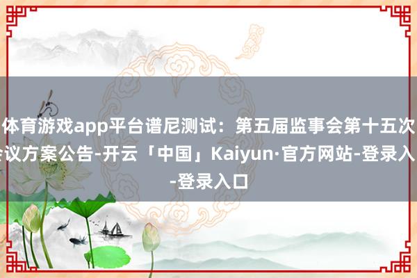 体育游戏app平台谱尼测试：第五届监事会第十五次会议方案公告-开云「中国」Kaiyun·官方网站-登录入口