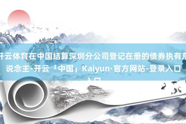 开云体育在中国结算深圳分公司登记在册的债券执有东说念主-开云「中国」Kaiyun·官方网站-登录入口