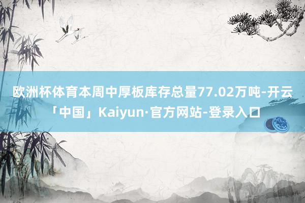 欧洲杯体育　　本周中厚板库存总量77.02万吨-开云「中国」Kaiyun·官方网站-登录入口