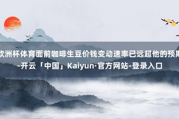 欧洲杯体育面前咖啡生豆价钱变动速率已远超他的预期-开云「中国」Kaiyun·官方网站-登录入口