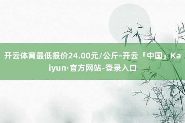 开云体育最低报价24.00元/公斤-开云「中国」Kaiyun·官方网站-登录入口