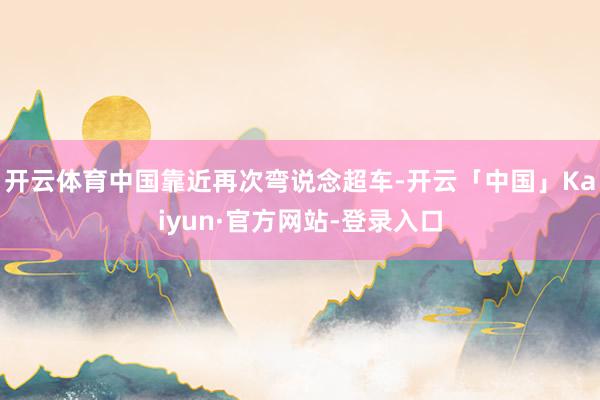 开云体育中国靠近再次弯说念超车-开云「中国」Kaiyun·官方网站-登录入口