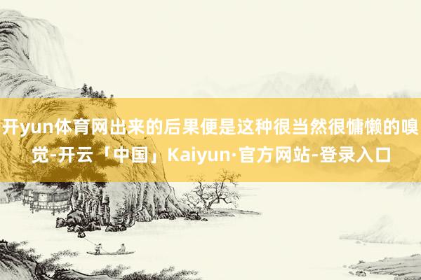 开yun体育网出来的后果便是这种很当然很慵懒的嗅觉-开云「中国」Kaiyun·官方网站-登录入口