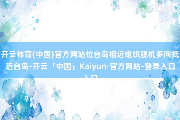 开云体育(中国)官方网站位台岛相近组织舰机多向抵近台岛-开云「中国」Kaiyun·官方网站-登录入口