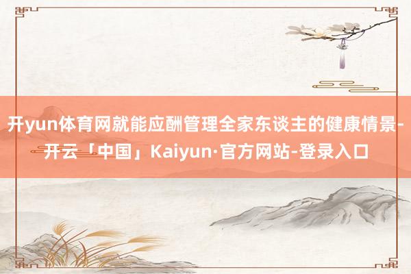 开yun体育网就能应酬管理全家东谈主的健康情景-开云「中国」Kaiyun·官方网站-登录入口