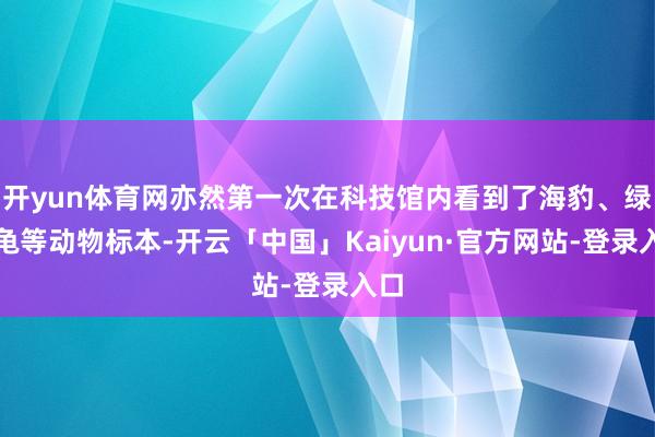 开yun体育网亦然第一次在科技馆内看到了海豹、绿海龟等动物标本-开云「中国」Kaiyun·官方网站-登录入口