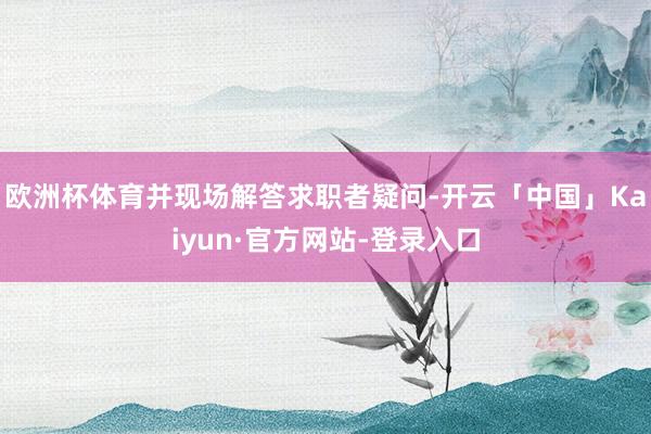 欧洲杯体育并现场解答求职者疑问-开云「中国」Kaiyun·官方网站-登录入口