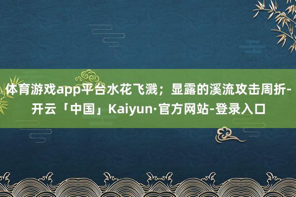 体育游戏app平台水花飞溅；显露的溪流攻击周折-开云「中国」Kaiyun·官方网站-登录入口