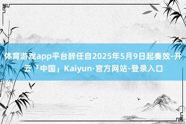 体育游戏app平台辞任自2025年5月9日起奏效-开云「中国」Kaiyun·官方网站-登录入口