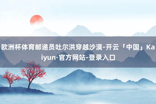欧洲杯体育邮递员吐尔洪穿越沙漠-开云「中国」Kaiyun·官方网站-登录入口